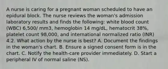 A nurse is caring for a pregnant woman scheduled to have an epidural block. The nurse reviews the woman's admission laboratory results and finds the following: white blood count (WBC) 6,500/ mm3, hemoglobin 14 mg/dL, hematocrit 38%, platelet count 98,000, and international normalized ratio (INR) 4.2. What action by the nurse is best? A. Document the findings in the woman's chart. B. Ensure a signed consent form is in the chart. C. Notify the health-care provider immediately. D. Start a peripheral IV of normal saline (NS).