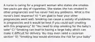 A nurse is caring for a pregnant woman who states she smokes two packs per day of cigarettes. She states she has smoked in other pregnancies and has never had any problems. What is the nurse's best response? A) "I am glad to hear your other pregnancies went well. Smoking can cause a variety of problems in pregnancies and it would be best if you could quit smoking with this pregnancy" B) "You need to stop smoking for the baby's sake" C) "Smoking can lead to having a large baby which can make it difficult for delivery. You may even need a cesarean section" D) "Smoking less would eliminate the risk for your baby"