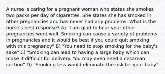 A nurse is caring for a pregnant woman who states she smokes two packs per day of cigarettes. She states she has smoked in other pregnancies and has never had any problems. What is the nurse's best response? A) "I am glad to hear your other pregnancies went well. Smoking can cause a variety of problems in pregnancies and it would be best if you could quit smoking with this pregnancy" B) "You need to stop smoking for the baby's sake" C) "Smoking can lead to having a large baby which can make it difficult for delivery. You may even need a cesarean section" D) "Smoking less would eliminate the risk for your baby"