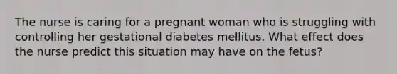 The nurse is caring for a pregnant woman who is struggling with controlling her gestational diabetes mellitus. What effect does the nurse predict this situation may have on the fetus?