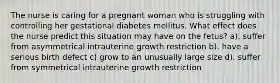 The nurse is caring for a pregnant woman who is struggling with controlling her gestational diabetes mellitus. What effect does the nurse predict this situation may have on the fetus? a). suffer from asymmetrical intrauterine growth restriction b). have a serious birth defect c) grow to an unusually large size d). suffer from symmetrical intrauterine growth restriction