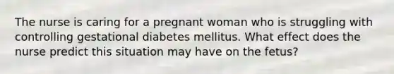 The nurse is caring for a pregnant woman who is struggling with controlling gestational diabetes mellitus. What effect does the nurse predict this situation may have on the fetus?