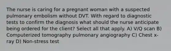 The nurse is caring for a pregnant woman with a suspected pulmonary embolism without DVT. With regard to diagnostic tests to confirm the diagnosis what should the nurse anticipate being ordered for the client? Select all that apply. A) V/Q scan B) Computerized tomography pulmonary angiography C) Chest x-ray D) Non-stress test