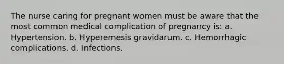 The nurse caring for pregnant women must be aware that the most common medical complication of pregnancy is: a. Hypertension. b. Hyperemesis gravidarum. c. Hemorrhagic complications. d. Infections.