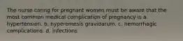 The nurse caring for pregnant women must be aware that the most common medical complication of pregnancy is a. hypertension. b. hyperemesis gravidarum. c. hemorrhagic complications. d. infections