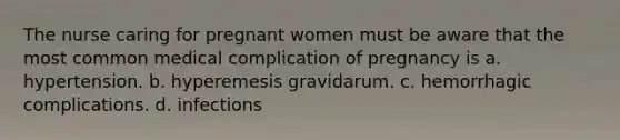 The nurse caring for pregnant women must be aware that the most common medical complication of pregnancy is a. hypertension. b. hyperemesis gravidarum. c. hemorrhagic complications. d. infections