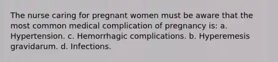 The nurse caring for pregnant women must be aware that the most common medical complication of pregnancy is: a. Hypertension. c. Hemorrhagic complications. b. Hyperemesis gravidarum. d. Infections.