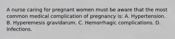 A nurse caring for pregnant women must be aware that the most common medical complication of pregnancy is: A. Hypertension. B. Hyperemesis gravidarum. C. Hemorrhagic complications. D. Infections.