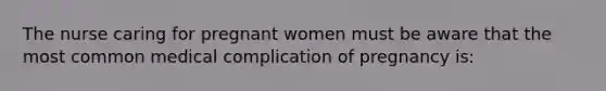 The nurse caring for pregnant women must be aware that the most common medical complication of pregnancy is: