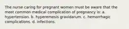 The nurse caring for pregnant women must be aware that the most common medical complication of pregnancy is: a. hypertension. b. hyperemesis gravidarum. c. hemorrhagic complications. d. infections.