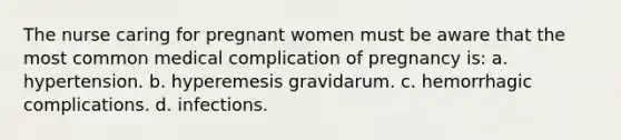 The nurse caring for pregnant women must be aware that the most common medical complication of pregnancy is: a. hypertension. b. hyperemesis gravidarum. c. hemorrhagic complications. d. infections.