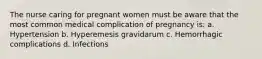 The nurse caring for pregnant women must be aware that the most common medical complication of pregnancy is: a. Hypertension b. Hyperemesis gravidarum c. Hemorrhagic complications d. Infections