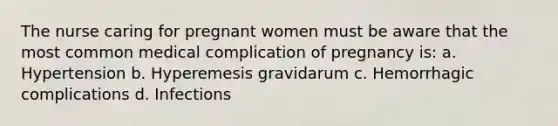 The nurse caring for pregnant women must be aware that the most common medical complication of pregnancy is: a. Hypertension b. Hyperemesis gravidarum c. Hemorrhagic complications d. Infections