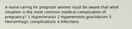 A nurse caring for pregnant women must be aware that what situation is the most common medical complication of pregnancy? 1 Hypertension 2 Hyperemesis gravidarum 3 Hemorrhagic complications 4 Infections