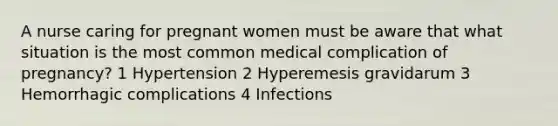 A nurse caring for pregnant women must be aware that what situation is the most common medical complication of pregnancy? 1 Hypertension 2 Hyperemesis gravidarum 3 Hemorrhagic complications 4 Infections