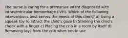 The nurse is caring for a premature infant diagnosed with intraventricular hemorrhage (IVH). Which of the following interventions best serves the needs of this client? a) Using a squeak toy to attract the child's gaze b) Stroking the child's cheek with a finger c) Placing the crib in a room by itself d) Removing toys from the crib when not in use