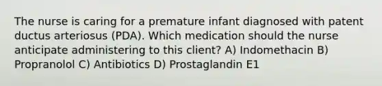 The nurse is caring for a premature infant diagnosed with patent ductus arteriosus (PDA). Which medication should the nurse anticipate administering to this client? A) Indomethacin B) Propranolol C) Antibiotics D) Prostaglandin E1