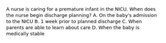 A nurse is caring for a premature infant in the NICU. When does the nurse begin discharge planning? A. On the baby's admission to the NICU B. 1 week prior to planned discharge C. When parents are able to learn about care D. When the baby is medically stable