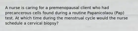 A nurse is caring for a premenopausal client who had precancerous cells found during a routine Papanicolaou (Pap) test. At which time during the menstrual cycle would the nurse schedule a cervical biopsy?