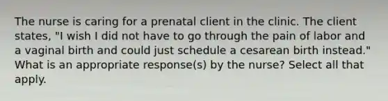 The nurse is caring for a prenatal client in the clinic. The client states, "I wish I did not have to go through the pain of labor and a vaginal birth and could just schedule a cesarean birth instead." What is an appropriate response(s) by the nurse? Select all that apply.