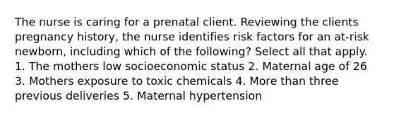 The nurse is caring for a prenatal client. Reviewing the clients pregnancy history, the nurse identifies risk factors for an at-risk newborn, including which of the following? Select all that apply. 1. The mothers low socioeconomic status 2. Maternal age of 26 3. Mothers exposure to toxic chemicals 4. More than three previous deliveries 5. Maternal hypertension