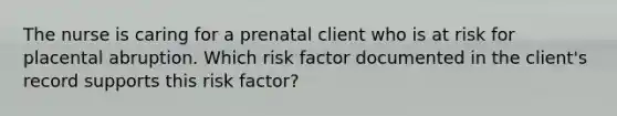 The nurse is caring for a prenatal client who is at risk for placental abruption. Which risk factor documented in the client's record supports this risk factor?