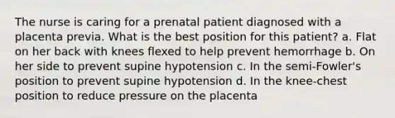 The nurse is caring for a prenatal patient diagnosed with a placenta previa. What is the best position for this patient? a. Flat on her back with knees flexed to help prevent hemorrhage b. On her side to prevent supine hypotension c. In the semi-Fowler's position to prevent supine hypotension d. In the knee-chest position to reduce pressure on the placenta