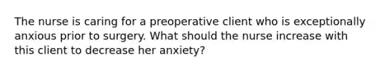 The nurse is caring for a preoperative client who is exceptionally anxious prior to surgery. What should the nurse increase with this client to decrease her anxiety?