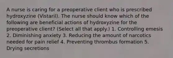 A nurse is caring for a preoperative client who is prescribed hydroxyzine (Vistaril). The nurse should know which of the following are beneficial actions of hydroxyzine for the preoperative client? (Select all that apply.) 1. Controlling emesis 2. Diminishing anxiety 3. Reducing the amount of narcotics needed for pain relief 4. Preventing thrombus formation 5. Drying secretions