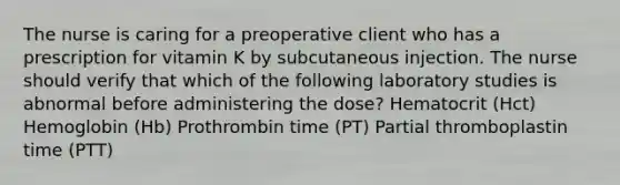 The nurse is caring for a preoperative client who has a prescription for vitamin K by subcutaneous injection. The nurse should verify that which of the following laboratory studies is abnormal before administering the dose? Hematocrit (Hct) Hemoglobin (Hb) Prothrombin time (PT) Partial thromboplastin time (PTT)