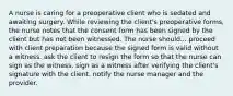 A nurse is caring for a preoperative client who is sedated and awaiting surgery. While reviewing the client's preoperative forms, the nurse notes that the consent form has been signed by the client but has not been witnessed. The nurse should... proceed with client preparation because the signed form is valid without a witness. ask the client to resign the form so that the nurse can sign as the witness. sign as a witness after verifying the client's signature with the client. notify the nurse manager and the provider.