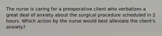 The nurse is caring for a preoperative client who verbalizes a great deal of anxiety about the surgical procedure scheduled in 2 hours. Which action by the nurse would best alleviate the client's anxiety?