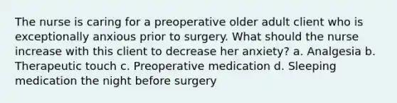 The nurse is caring for a preoperative older adult client who is exceptionally anxious prior to surgery. What should the nurse increase with this client to decrease her anxiety? a. Analgesia b. Therapeutic touch c. Preoperative medication d. Sleeping medication the night before surgery