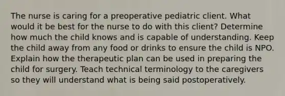 The nurse is caring for a preoperative pediatric client. What would it be best for the nurse to do with this client? Determine how much the child knows and is capable of understanding. Keep the child away from any food or drinks to ensure the child is NPO. Explain how the therapeutic plan can be used in preparing the child for surgery. Teach technical terminology to the caregivers so they will understand what is being said postoperatively.