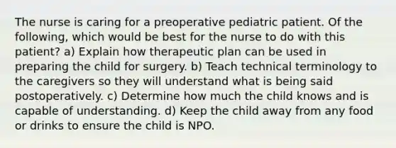 The nurse is caring for a preoperative pediatric patient. Of the following, which would be best for the nurse to do with this patient? a) Explain how therapeutic plan can be used in preparing the child for surgery. b) Teach technical terminology to the caregivers so they will understand what is being said postoperatively. c) Determine how much the child knows and is capable of understanding. d) Keep the child away from any food or drinks to ensure the child is NPO.