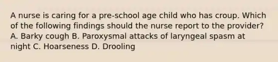 A nurse is caring for a pre-school age child who has croup. Which of the following findings should the nurse report to the provider? A. Barky cough B. Paroxysmal attacks of laryngeal spasm at night C. Hoarseness D. Drooling