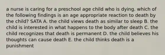 a nurse is caring for a preschool age child who is dying. which of the following findings is an age appropriate reaction to death by the child? SATA A. the child views death as similar to sleep B. the child is interested in what happens to the body after death C. the child recognizes that death is permanent D. the child believes his thoughts can cause death E. the child thinks death is a punishment