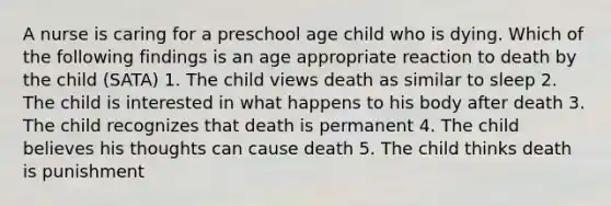 A nurse is caring for a preschool age child who is dying. Which of the following findings is an age appropriate reaction to death by the child (SATA) 1. The child views death as similar to sleep 2. The child is interested in what happens to his body after death 3. The child recognizes that death is permanent 4. The child believes his thoughts can cause death 5. The child thinks death is punishment