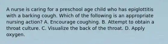 A nurse is caring for a preschool age child who has epiglottitis with a barking cough. Which of the following is an appropriate nursing action? A. Encourage coughing. B. Attempt to obtain a throat culture. C. Visualize the back of the throat. D. Apply oxygen.