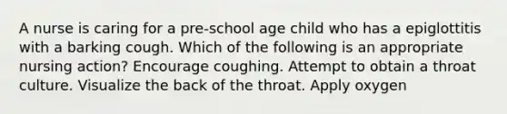 A nurse is caring for a pre-school age child who has a epiglottitis with a barking cough. Which of the following is an appropriate nursing action? Encourage coughing. Attempt to obtain a throat culture. Visualize the back of the throat. Apply oxygen