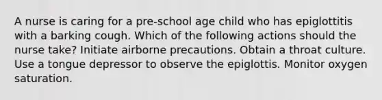 A nurse is caring for a pre-school age child who has epiglottitis with a barking cough. Which of the following actions should the nurse take? Initiate airborne precautions. Obtain a throat culture. Use a tongue depressor to observe the epiglottis. Monitor oxygen saturation.