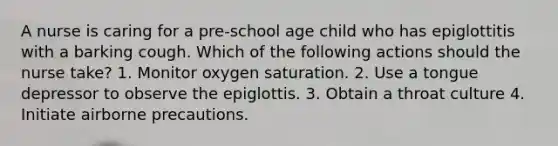 A nurse is caring for a pre-school age child who has epiglottitis with a barking cough. Which of the following actions should the nurse take? 1. Monitor oxygen saturation. 2. Use a tongue depressor to observe the epiglottis. 3. Obtain a throat culture 4. Initiate airborne precautions.