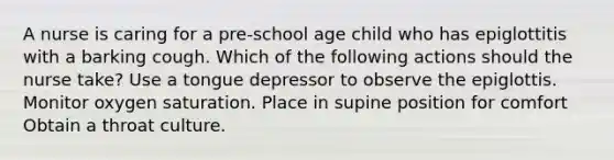 A nurse is caring for a pre-school age child who has epiglottitis with a barking cough. Which of the following actions should the nurse take? Use a tongue depressor to observe the epiglottis. Monitor oxygen saturation. Place in supine position for comfort Obtain a throat culture.