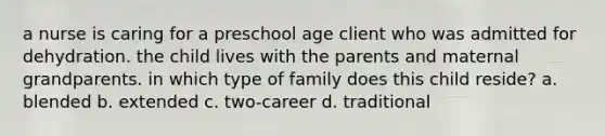 a nurse is caring for a preschool age client who was admitted for dehydration. the child lives with the parents and maternal grandparents. in which type of family does this child reside? a. blended b. extended c. two-career d. traditional