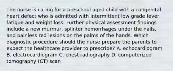 The nurse is caring for a preschool aged child with a congenital heart defect who is admitted with intermittent low grade fever, fatigue and weight loss. Further physical assessment findings include a new murmur, splinter hemorrhages under the nails, and painless red lesions on the palms of the hands. Which diagnostic procedure should the nurse prepare the parents to expect the healthcare provider to prescribe? A. echocardiogram B. electrocardiogram C. chest radiography D. computerized tomography (CT) scan