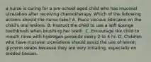 a nurse is caring for a pre-school aged child who has mucosal ulceration after receiving chemotherapy. Which of the following actions should the nurse take? A. Place viscous lidocaine on the child's oral lesions. B. Instruct the child to use a soft sponge toothbrush when brushing her teeth. C. Encourage the child to mouth rinse with hydrogen peroxide every 2 to 4 hr. D. Children who have mucosal ulcerations should avoid the use of lemon glycerin swabs because they are very irritating, especially on eroded tissues.