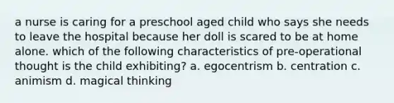 a nurse is caring for a preschool aged child who says she needs to leave the hospital because her doll is scared to be at home alone. which of the following characteristics of pre-operational thought is the child exhibiting? a. egocentrism b. centration c. animism d. magical thinking