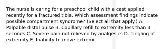 The nurse is caring for a preschool child with a cast applied recently for a fractured tibia. Which assessment findings indicate possible compartment syndrome? (Select all that apply.) A. Palpable distal pulse B. Capillary refill to extremity less than 3 seconds C. Severe pain not relieved by analgesics D. Tingling of extremity E. Inability to move extremit