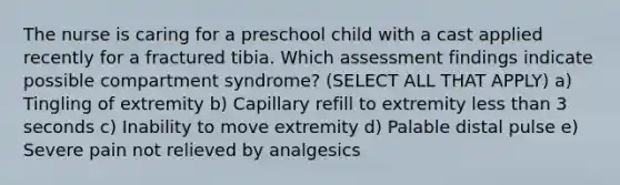 The nurse is caring for a preschool child with a cast applied recently for a fractured tibia. Which assessment findings indicate possible compartment syndrome? (SELECT ALL THAT APPLY) a) Tingling of extremity b) Capillary refill to extremity less than 3 seconds c) Inability to move extremity d) Palable distal pulse e) Severe pain not relieved by analgesics