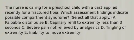 The nurse is caring for a preschool child with a cast applied recently for a fractured tibia. Which assessment findings indicate possible compartment syndrome? (Select all that apply.) A. Palpable distal pulse B. Capillary refill to extremity less than 3 seconds C. Severe pain not relieved by analgesics D. Tingling of extremity E. Inability to move extremity